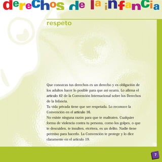 respeto




Que conozcas tus derechos es un derecho y es obligación de
los adultos hacer lo posible para que así ocurra. Lo afirma el
artículo 42 de la Convención Internacional sobre los Derechos
de la Infancia.
Tu vida privada tiene que ser respetada. Lo reconoce la
Convención en el artículo 16.
No existe ninguna razón para que te maltraten. Cualquier
forma de violencia contra tu persona, como los golpes, o que
te descuiden, te insulten, etcétera, es un delito. Nadie tiene
permiso para hacerlo. La Convención te protege y lo dice
claramente en el artículo 19.



                                                                 7
 