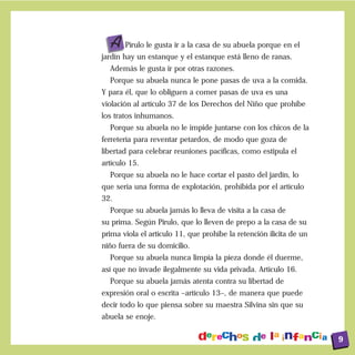 A Pirulo le gusta ir a la casa de su abuela porque en el
jardín hay un estanque y el estanque está lleno de ranas.
  Además le gusta ir por otras razones.
  Porque su abuela nunca le pone pasas de uva a la comida.
Y para él, que lo obliguen a comer pasas de uva es una
violación al artículo 37 de los Derechos del Niño que prohíbe
los tratos inhumanos.
  Porque su abuela no le impide juntarse con los chicos de la
ferretería para reventar petardos, de modo que goza de
libertad para celebrar reuniones pacíficas, como estipula el
artículo 15.
  Porque su abuela no le hace cortar el pasto del jardín, lo
que sería una forma de explotación, prohibida por el artículo
32.
  Porque su abuela jamás lo lleva de visita a la casa de
su prima. Según Pirulo, que lo lleven de prepo a la casa de su
prima viola el artículo 11, que prohíbe la retención ilícita de un
niño fuera de su domicilio.
  Porque su abuela nunca limpia la pieza donde él duerme,
así que no invade ilegalmente su vida privada. Artículo 16.
  Porque su abuela jamás atenta contra su libertad de
expresión oral o escrita –artículo 13–, de manera que puede
decir todo lo que piensa sobre su maestra Silvina sin que su
abuela se enoje.

                                                                     9
 