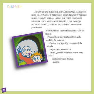 –¿SE VAN A DEJAR DE ROMPER DE UNA BUENA VEZ? ¿SABEN QUÉ
     HORA ES? ¿CONOCEN EL ARTÍCULO 11 DE LOS PRINCIPIOS EN FAVOR
     DE LAS PERSONAS DE EDAD? ¿SABEN QUE TENGO DERECHO AL
     BIENESTAR FÍSICO, MENTAL Y EMOCIONAL? ¿Y QUE PARA ESO
     NECESITO DORMIR? ¿LES ENTRA EN LA CABEZA? ¡DORMIIIIIIIIR!
     ¡DORMIIIIIIIR!
                        Con la primera chancleta no acertó. Con las
                      otras sí.
                         Pirulo estaba muy confundido. Aurelia
                       también. Se miraron.
                           –Eso fue una agresión por parte de la
                        abuela.
                            –Injusta me parece a mí.
                             –Pará, ¿dónde podemos aclarar todo
                           esto?
                              –En las Naciones Unidas.
                                  –Vamos.




12
 