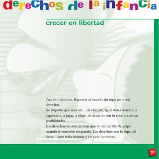 crecer en libertad




Cuando nacemos, llegamos al mundo sin ropa pero con
derechos.
No importa que seas así… de chiquito, igual tenés derecho a
expresarte, a jugar, a elegir, de acuerdo con tu edad y con tus
posibilidades.
Los derechos no son un traje que te dan un día de golpe
cuando te convertís en grande. Los derechos son la ropa del
alma… para toda ocasión y en todo momento.



                                                                  97
 