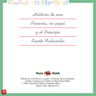 Historia de una
                 Princesa, su pap‡
                       y el Pr’ncipe
                 Kinoto Fukasuka




                       María Elena Walsh
     “Historia de una Princesa, su papá y el Príncipe Kinoto Fukasuka”,
           del libro Cuentopos de Gulubú, de María Elena Walsh.
      © 1994, María Elena Walsh, Compañía Editora
                        Espasa Calpe Argentina S.A.


98
 