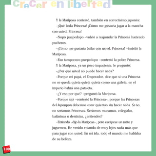 Y la Mariposa contestó, también en correctísimo japonés:
        –¡Qué linda Princesa! ¡Cómo me gustaría jugar a la mancha
      con usted, Princesa!
        –Nopo puepedopo –volvió a responder la Princesa haciendo
      pucheros.
        –¡Cómo me gustaría bailar con usted, Princesa! –insistió la
      Mariposa.
        –Eso tampococo puepedopo –contestó la pobre Princesa.
        Y la Mariposa, ya un poco impaciente, le preguntó:
        –¿Por qué usted no puede hacer nada?
        –Porque mi papá, el Emperador, dice que si una Princesa
      no se queda quieta quieta quieta como una galleta, en el
      imperio habrá una pataleta.
        –¿Y eso por qué? –preguntó la Mariposa.
        –Porque sípi –contestó la Princesa–, porque las Princesas
      del Japonpón debemos estar quietitas sin hacer nada. Si no,
      no seríamos Princesas. Seríamos mucamas, colegialas,
      bailarinas o dentistas, ¿entiendes?
        –Entiendo –dijo la Mariposa–, pero escápese un ratito y
      juguemos. He venido volando de muy lejos nada más que
      para jugar con usted. En mi isla, todo el mundo me hablaba
      de su belleza.

100
 
