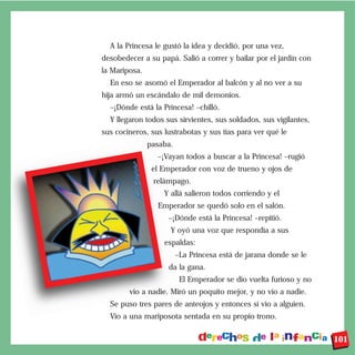 A la Princesa le gustó la idea y decidió, por una vez,
desobedecer a su papá. Salió a correr y bailar por el jardín con
la Mariposa.
  En eso se asomó el Emperador al balcón y al no ver a su
hija armó un escándalo de mil demonios.
  –¡Dónde está la Princesa! –chilló.
  Y llegaron todos sus sirvientes, sus soldados, sus vigilantes,
sus cocineros, sus lustrabotas y sus tías para ver qué le
               pasaba.
                 –¡Vayan todos a buscar a la Princesa! –rugió
                el Emperador con voz de trueno y ojos de
                relámpago.
                   Y allá salieron todos corriendo y el
                 Emperador se quedó solo en el salón.
                    –¡Dónde está la Princesa! –repitió.
                     Y oyó una voz que respondía a sus
                   espaldas:
                         –La Princesa está de jarana donde se le
                    da la gana.
                          El Emperador se dio vuelta furioso y no
        vio a nadie. Miró un poquito mejor, y no vio a nadie.
  Se puso tres pares de anteojos y entonces sí vio a alguien.
  Vio a una mariposota sentada en su propio trono.


                                                                    101
 