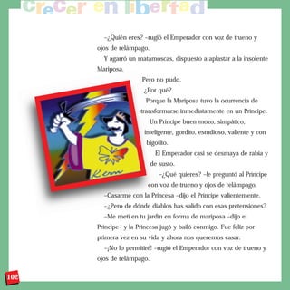 –¿Quién eres? –rugió el Emperador con voz de trueno y
      ojos de relámpago.
        Y agarró un matamoscas, dispuesto a aplastar a la insolente
      Mariposa.
                      Pero no pudo.
                       ¿Por qué?
                        Porque la Mariposa tuvo la ocurrencia de
                      transformarse inmediatamente en un Príncipe.
                         Un Príncipe buen mozo, simpático,
                       inteligente, gordito, estudioso, valiente y con
                        bigotito.
                            El Emperador casi se desmaya de rabia y
                           de susto.
                              –¿Qué quieres? –le preguntó al Príncipe
                         con voz de trueno y ojos de relámpago.
        –Casarme con la Princesa –dijo el Príncipe valientemente.
        –¿Pero de dónde diablos has salido con esas pretensiones?
        –Me metí en tu jardín en forma de mariposa –dijo el
      Príncipe– y la Princesa jugó y bailó conmigo. Fue feliz por
      primera vez en su vida y ahora nos queremos casar.
        –¡No lo permitiré! –rugió el Emperador con voz de trueno y
      ojos de relámpago.

102
 