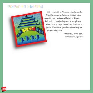 –Sípi –contestó la Princesa entusiasmada.
       Y así fue como la Princesa dejó de estar
      quietita y se casó con el Príncipe Kinoto
      Fukasuka. Los dos llegaron al templo en
       monopatín y luego dieron una fiesta en el
       jardín. Una fiesta que duró diez días y un
        enorme chupetín.
                            Así acaba, como ves,
                             este cuento japonés




104
 