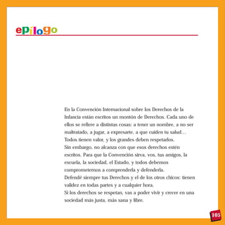 En la Convención Internacional sobre los Derechos de la
Infancia están escritos un montón de Derechos. Cada uno de
ellos se refiere a distintas cosas: a tener un nombre, a no ser
maltratado, a jugar, a expresarte, a que cuiden tu salud…
Todos tienen valor, y los grandes deben respetarlos.
Sin embargo, no alcanza con que esos derechos estén
escritos. Para que la Convención sirva, vos, tus amigos, la
escuela, la sociedad, el Estado, y todos debemos
comprometernos a comprenderla y defenderla.
Defendé siempre tus Derechos y el de los otros chicos: tienen
validez en todas partes y a cualquier hora.
Si los derechos se respetan, vas a poder vivir y crecer en una
sociedad más justa, más sana y libre.


                                                                  105
 