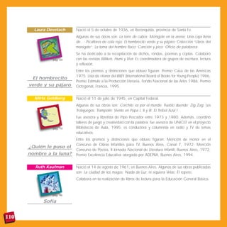 Laura Devetach    Nació el 5 de octubre de 1936, en Reconquista, provincia de Santa Fe.
                          Algunas de sus obras son: La torre de cubos; Monigote en la arena; Una caja llena
                          de...; Picaflores de cola roja; El hombrecito verde y su pájaro; Colección “Libros del
                          monigote”; La loma del hombre flaco; Canción y pico; Oficio de palabrera.
                          Se ha dedicado a la recopilación de dichos, rondas, poemas y coplas. Colaboró
                pág. 24   con las revistas Billiken, Humi y Vivir. Es coordinadora de grupos de escritura, lectura
                          y reflexión.
                          Entre los premios y distinciones que obtuvo figuran: Premio Casa de las Américas
                          1975; Lista de Honor del IBBY (International Board of Books for Young People) 1986,
       El hombrecito
                          Premio Estímulo a la Producción Literaria, Fondo Nacional de las Artes 1986; Premio
      verde y su pájaro   Octogonal, Francia, 1995.


        Mirta Goldberg    Nació el 11 de julio de 1945, en Capital Federal.
                          Algunas de sus obras son: Corchito va por el mundo; Pueblo duende; Zig Zag; Los
                          Trotajuegos; Trampolín; Viento en Popa I, II y III; El Trébol Azul I.
                          Fue asesora y libretista de Pipo Pescador entre 1973 y 1980. Además, coordinó
                          talleres de juego y creatividad con la palabra; fue asesora de UNICEF en el proyecto
                pág. 14   Bibliotecas de Aula, 1995; es conductora y columnista en radio y TV de temas
                          educativos.
                          Entre los premios y distinciones que obtuvo figuran: Mención de Honor en el
                          Concurso de Obras Infantiles para TV, Buenos Aires, Canal 7, 1972; Mención
      ¿Quién le puso el
                          Concurso de Poesía, II Jornada Nacional de Literatura Infantil, Buenos Aires, 1972;
      nombre a la luna?   Premio Excelencia Educativa otorgado por ADEPRA, Buenos Aires, 1994.


        Ruth Kaufman      Nació el 14 de agosto de 1961, en Buenos Aires. Algunas de sus obras publicadas
                          son: La ciudad de los magos; Nada de Luz; ni siquiera Velas; El ropero.
                          Colabora en la realización de libros de lectura para la Educación General Básica.



                pág. 46

            Sofía


110
 