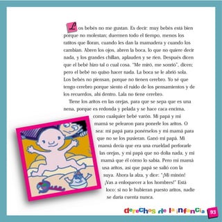 L os bebés no me gustan. Es decir: muy bebés está bien
porque no molestan; duermen todo el tiempo, menos los
ratitos que lloran, cuando les dan la mamadera y cuando los
cambian. Abren los ojos, abren la boca, lo que no quiere decir
nada, y los grandes chillan, aplauden y se ríen. Después dicen
que el bebé hizo tal o cual cosa. “Me miró, me sonrió”, dicen;
pero el bebé no quiso hacer nada. La boca se le abrió sola.
Los bebés no piensan, porque no tienen cerebro. Yo sé que
tengo cerebro porque siento el ruido de los pensamientos y de
los recuerdos, ahí dentro. Lala no tiene cerebro.
  Tiene los aritos en las orejas, para que se sepa que es una
nena, porque es redonda y pelada y se hace caca encima,
              como cualquier bebé varón. Mi papá y mi
               mamá se pelearon para ponerle los aritos. O
               sea: mi papá para ponérselos y mi mamá para
                que no se los pusieran. Ganó mi papá. Mi
                mamá decía que era una crueldad perforarle
                 las orejas, y mi papá que no dolía nada, y mi
                  mamá que él cómo lo sabía. Pero mi mamá
                  usa aritos, así que papá se salió con la
                   suya. Ahora la alza, y dice: “¡Mi minón!
                    ¡Vas a enloquecer a los hombres!” Está
                    loco: si no le hubieran puesto aritos, nadie
                     se daría cuenta nunca.


                                                                   93
 