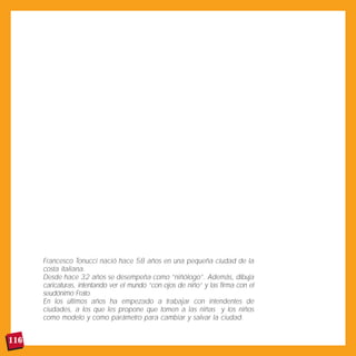 Francesco Tonucci nació hace 58 años en una pequeña ciudad de la
      costa italiana.
      Desde hace 32 años se desempeña como “niñólogo”. Además, dibuja
      caricaturas, intentando ver el mundo “con ojos de niño” y las firma con el
      seudónimo Frato.
      En los últimos años ha empezado a trabajar con intendentes de
      ciudades, a los que les propone que tomen a las niñas y los niños
      como modelo y como parámetro para cambiar y salvar la ciudad.


116
 
