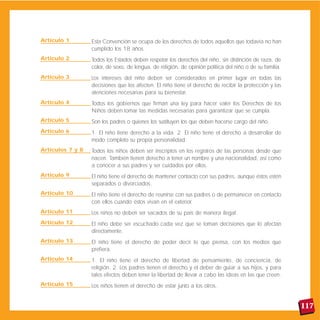 Artículo 1        Esta Convención se ocupa de los derechos de todos aquellos que todavía no han
                  cumplido los 18 años.
Artículo 2        Todos los Estados deben respetar los derechos del niño, sin distinción de raza, de
                  color, de sexo, de lengua, de religión, de opinión política del niño o de su familia.
Artículo 3        Los intereses del niño deben ser considerados en primer lugar en todas las
                  decisiones que los afecten. El niño tiene el derecho de recibir la protección y las
                  atenciones necesarias para su bienestar.
Artículo 4        Todos los gobiernos que firman una ley para hacer valer los Derechos de los
                  Niños deben tomar las medidas necesarias para garantizar que se cumpla.
Artículo 5        Son los padres o quienes los sustituyen los que deben hacerse cargo del niño.
Artículo 6        1. El niño tiene derecho a la vida. 2. El niño tiene el derecho a desarrollar de
                  modo completo su propia personalidad.
Artículos 7 y 8   Todos los niños deben ser inscriptos en los registros de las personas desde que
                  nacen. También tienen derecho a tener un nombre y una nacionalidad, así como
                  a conocer a sus padres y ser cuidados por ellos.
Artículo 9        El niño tiene el derecho de mantener contacto con sus padres, aunque éstos estén
                  separados o divorciados.
Artículo 10       El niño tiene el derecho de reunirse con sus padres o de permanecer en contacto
                  con ellos cuando éstos vivan en el exterior.
Artículo 11       Los niños no deben ser sacados de su país de manera ilegal.
Artículo 12       El niño debe ser escuchado cada vez que se toman decisiones que lo afectan
                  directamente.
Artículo 13       El niño tiene el derecho de poder decir lo que piensa, con los medios que
                  prefiera.
Artículo 14       1. El niño tiene el derecho de libertad de pensamiento, de conciencia, de
                  religión. 2. Los padres tienen el derecho y el deber de guiar a sus hijos, y para
                  tales efectos deben tener la libertad de llevar a cabo las ideas en las que creen.
Artículo 15       Los niños tienen el derecho de estar junto a los otros.


                                                                                                          117
 