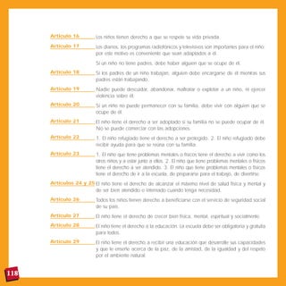 Artículo 16         Los niños tienen derecho a que se respete su vida privada.
      Artículo 17         Los diarios, los programas radiofónicos y televisivos son importantes para el niño;
                          por este motivo es conveniente que sean adaptados a él.
                          Si un niño no tiene padres, debe haber alguien que se ocupe de él.
      Artículo 18         Si los padres de un niño trabajan, alguien debe encargarse de él mientras sus
                          padres están trabajando.
      Artículo 19         Nadie puede descuidar, abandonar, maltratar o explotar a un niño, ni ejercer
                          violencia sobre él.
      Artículo 20         Si un niño no puede permanecer con su familia, debe vivir con alguien que se
                          ocupe de él.
      Artículo 21         El niño tiene el derecho a ser adoptado si su familia no se puede ocupar de él.
                          No se puede comerciar con las adopciones.
      Artículo 22         1. El niño refugiado tiene el derecho a ser protegido. 2. El niño refugiado debe
                          recibir ayuda para que se reúna con su familia.
      Artículo 23         1. El niño que tiene problemas mentales o físicos tiene el derecho a vivir como los
                          otros niños y a estar junto a ellos. 2. El niño que tiene problemas mentales o físicos
                          tiene el derecho a ser atendido. 3. El niño que tiene problemas mentales o físicos
                          tiene el derecho de ir a la escuela, de prepararse para el trabajo, de divertirse.
      Artículos 24 y 25 El niño tiene el derecho de alcanzar el máximo nivel de salud física y mental y
                        de ser bien atendido o internado cuando tenga necesidad.
      Artículo 26         Todos los niños tienen derecho a beneficiarse con el servicio de seguridad social
                          de su país.
      Artículo 27         El niño tiene el derecho de crecer bien física, mental, espiritual y socialmente.
      Artículo 28         El niño tiene el derecho a la educación. La escuela debe ser obligatoria y gratuita
                          para todos.
      Artículo 29         El niño tiene el derecho a recibir una educación que desarrolle sus capacidades
                          y que le enseñe acerca de la paz, de la amistad, de la igualdad y del respeto
                          por el ambiente natural.


118
 