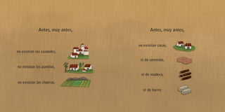 Antes, muy antes,
no existían las ciudades,
no existían los pueblos,
no existían las chacras.
Antes, muy antes,
no existían casas,
ni de cemento,
ni de madera,
ni de barro.
 
