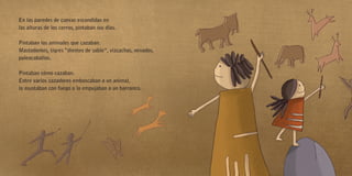 En las paredes de cuevas escondidas en
las alturas de los cerros, pintaban sus días.
Pintaban los animales que cazaban.
Mastodontes, tigres “dientes de sable”, vizcachas, venados,
paleocaballos.
Pintaban cómo cazaban.
Entre varios cazadores emboscaban a un animal,
lo asustaban con fuego o lo empujaban a un barranco.
 