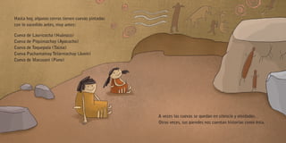 Hasta hoy, algunos cerros tienen cuevas pintadas
con lo sucedido antes, muy antes:
Cueva de Lauricocha (Huánuco)
Cueva de Piquimachay (Ayacucho)
Cueva de Toquepala (Tacna)
Cueva Pachamamay Telarmachay (Junín)
Cueva de Macusani (Puno)
A veces las cuevas se quedan en silencio y olvidadas.
Otras veces, sus paredes nos cuentan historias como ésta.
 