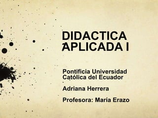 DIDACTICA
APLICADA I
Pontificia Universidad
Católica del Ecuador
Adriana Herrera
Profesora: María Erazo
 