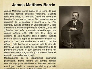 James Matthew Barrie
James Matthew Barrie nació en el seno de una
adinerada familia británica victoriana. Cuando
tenía seis años, su hermano David, de trece, y el
favorito de su madre, murió. Su madre nunca se
recuperó de la pérdida, e ignoró a J. M. Por
ejemplo, cuando entraba en una habitación y veía
a su madre, ésta siempre decía «David, ¿eres tú?
¿Puedes ser tú?» y cuando advertía que era
James, añadía «Ah, sólo eres tú.» Llegó al
extremo de solo hacerle caso a Barrie, cuando
éste se ponía la ropa de su hermano muerto. Su
padre no se relacionaba en absoluto con los
niños.1 Este hecho va a marcar toda la vida de
Barrie, ya que su madre no se recuperaría de la
pérdida de David, lo que causará en Barrie un
deseo enorme por agradarle y por intentar llenar el
espacio que su hermano dejó.
Médicamente se le diagnosticó enanismo
psicosocial. Barrie tendrá un cambio radical
cuando viaja y se establece en Londres, será en
ese lugar donde su mente se abriría y podría
 