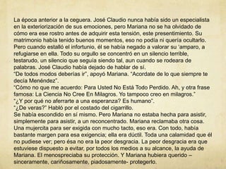 La época anterior a la ceguera. José Claudio nunca había sido un especialista
en la exteriorización de sus emociones, pero Mariana no se ha olvidado de
cómo era ese rostro antes de adquirir esta tensión, este presentimiento. Su
matrimonio había tenido buenos momentos, eso no podía ni quería ocultarlo.
Pero cuando estalló el infortunio, él se había negado a valorar su ‘amparo, a
refugiarse en ella. Todo su orgullo se concentró en un silencio terrible,
testarudo, un silencio que seguía siendo tal, aun cuando se rodeara de
palabras. José Claudio había dejado de hablar de sí.
“De todos modos deberías ir”, apoyó Mariana. “Acordate de lo que siempre te
decía Menéndez”.
“Cómo no que me acuerdo: Para Usted No Está Todo Perdido. Ah, y otra frase
famosa: La Ciencia No Cree En Milagros. Yo tampoco creo en milagros.”
“¿Y por qué no aferrarte a una esperanza? Es humano”.
“¿De veras?” Habló por el costado del cigarrillo.
Se había escondido en sí mismo. Pero Mariana no estaba hecha para asistir,
simplemente para asistir, a un reconcentrado. Mariana reclamaba otra cosa.
Una mujercita para ser exigida con mucho tacto, eso era. Con todo, había
bastante margen para esa exigencia; ella era dúctil. Toda una calamidad que él
no pudiese ver; pero ésa no era la peor desgracia. La peor desgracia era que
estuviese dispuesto a evitar, por todos los medios a su alcance, la ayuda de
Mariana. El menospreciaba su protección. Y Mariana hubiera querido –
sinceramente, cariñosamente, piadosamente- protegerlo.
 
