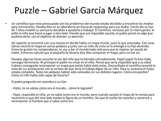 Puzzle – Gabriel García Márquez
• Un científico que vivía preocupado con los problemas del mundo estaba decidido a encontrar los medios
para aminorarlos. Pasaba días en su laboratorio en busca de respuestas para sus dudas. Cierto día su hijo
de 7 años invadió su santuario decidido a ayudarlo a trabajar. El científico, nervioso por la interrupción, le
pidió al niño que fuese a jugar a otro lado. Viendo que era imposible sacarlo, el padre pensó en algo que
pudiese darle, con el objetivo de distraer su atención.
De repente se encontró con una revista en donde había un mapa mundi, justo lo que precisaba. Con unas
tijeras recortó el mapa en varios pedazos y junto con un rollo de cinta se lo entregó a su hijo diciendo:
Como te gustan los rompecabezas, te voy a dar el mundo todo roto para que lo repares sin ayuda de
nadie. Entonces calculó que al pequeño le llevaría diez días componer el mapa, pero no fue así.
Pasadas algunas horas escuchó la voz del niño que lo llamaba calmadamente: Papá! papá! Ya hice todo,
conseguí terminarlo. Al principio el padre no creyó en el niño. Pensó que sería imposible que a su edad
hubiera conseguido recomponer un mapa que jamás había visto antes. Desconfiado el científico levantó la
vista de sus anotaciones con la certeza de que vería el trabajo digno de un niño. Para su sorpresa el mapa
estaba completo. Todos los pedazos habían sido colocados en sus debidos lugares. Cómo era posible?
Cómo el niño había sido capaz de hacerlo?
El padre preguntó con asombro a su hijo:
- Hijito, tú no sabías cómo era el mundo… cómo lo lograste?
- Papá, respondió el niño, yo no sabía como era el mundo, pero cuando sacaste el mapa de la revista para
recortarlo vi que del otro lado estaba la figura de un hombre. Así que di vuelta los recortes y comencé a
recomponer al hombre que sí sabía como era
 