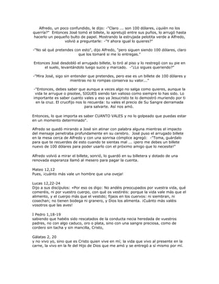 Alfredo, un poco confundido, le dijo: -"Claro ... son 100 dólares, ¿quién no los
querría?" Entonces José tomó el billete, lo apretujó entre sus puños, lo arrugó hasta
hacerlo un pequeño bulto de papel. Mostrando la estrujada pelotita verde a Alfredo,
volvió a preguntarle: -"Y ahora igual lo quieres?"
-"No sé qué pretendes con esto", dijo Alfredo, "pero siguen siendo 100 dólares, claro
que los tomaré si me lo entregas."
Entonces José desdobló el arrugado billete, lo tiró al piso y lo restregó con su pie en
el suelo, levantándolo luego sucio y marcado. -"¿Lo sigues queriendo?"
-"Mira José, sigo sin entender que pretendes, pero ese es un billete de 100 dólares y
mientras no lo rompas conserva su valor..."
-"Entonces, debes saber que aunque a veces algo no salga como quieres, aunque la
vida te arrugue o pisotee, SIGUES siendo tan valioso como siempre lo has sido. Lo
importante es saber cuanto vales y eso ya Jesucristo te lo demostró muriendo por ti
en la cruz. El crucifijo nos lo recuerda: tu vales el precio de Su Sangre derramada
para salvarte. Así nos amó.
Entonces, lo que importa es saber CUANTO VALES y no lo golpeado que puedas estar
en un momento determinado".
Alfredo se quedó mirando a José sin atinar con palabra alguna mientras el impacto
del mensaje penetraba profundamente en su cerebro. José puso el arrugado billete
en la mesa cerca de Alfredo y con una sonrisa cómplice agregó: -"Toma, guárdalo
para que te recuerdes de esto cuando te sientas mal ... ¡pero me debes un billete
nuevo de 100 dólares para poder usarlo con el próximo amigo que lo necesite!"
Alfredo volvió a mirar el billete, sonrió, lo guardó en su billetera y dotado de una
renovada esperanza llamó al mesero para pagar la cuenta.
Mateo 12,12
Pues, ¡cuánto más vale un hombre que una oveja!
Lucas 12,22-24
Dijo a sus discípulos: «Por eso os digo: No andéis preocupados por vuestra vida, qué
comeréis, ni por vuestro cuerpo, con qué os vestiréis: porque la vida vale más que el
alimento, y el cuerpo más que el vestido; fijaos en los cuervos: ni siembran, ni
cosechan; no tienen bodega ni granero, y Dios los alimenta. ¡Cuánto más valéis
vosotros que las aves!
I Pedro 1,18-19
sabiendo que habéis sido rescatados de la conducta necia heredada de vuestros
padres, no con algo caduco, oro o plata, sino con una sangre preciosa, como de
cordero sin tacha y sin mancilla, Cristo,
Gálatas 2, 20
y no vivo yo, sino que es Cristo quien vive en mí; la vida que vivo al presente en la
carne, la vivo en la fe del Hijo de Dios que me amó y se entregó a sí mismo por mí.
 