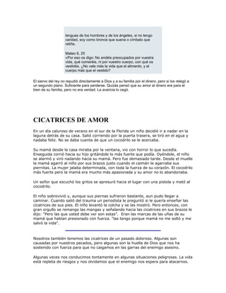 lenguas de los hombres y de los ángeles, si no tengo
caridad, soy como bronce que suena o címbalo que
retiñe.
Mateo 6, 25
«Por eso os digo: No andéis preocupados por vuestra
vida, qué comeréis, ni por vuestro cuerpo, con qué os
vestiréis. ¿No vale más la vida que el alimento, y el
cuerpo más que el vestido?
El siervo del rey no repudió directamente a Dios y a su familia por el dinero, pero si los relegó a
un segundo plano. Suficiente para perderse. Quizás pensó que su amor al dinero era para el
bien de su familia, pero no era verdad. La avaricia lo cegó.
CICATRICES DE AMOR
En un día caluroso de verano en el sur de la Florida un niño decidió ir a nadar en la
laguna detrás de su casa. Salió corriendo por la puerta trasera, se tiró en el agua y
nadaba feliz. No se daba cuenta de que un cocodrilo se le acercaba.
Su mamá desde la casa miraba por la ventana, vio con horror lo que sucedía.
Enseguida corrió hacia su hijo gritándole lo más fuerte que podía. Oyéndole, el niño
se alarmó y viró nadando hacia su mamá. Pero fue demasiado tarde. Desde el muelle
la mamá agarró al niño por sus brazos justo cuando el caimán le agarraba sus
piernitas. La mujer jalaba determinada, con toda la fuerza de su corazón. El cocodrilo
más fuerte pero la mamá era mucho más apasionada y su amor no lo abandonaba.
Un señor que escuchó los gritos se apresuró hacia el lugar con una pistola y mató al
cocodrilo.
El niño sobrevivió y, aunque sus piernas sufrieron bastante, aun pudo llegar a
caminar. Cuando salió del trauma un periodista le preguntó si le quería enseñar las
cicatrices de sus pies. El niño levantó la colcha y se las mostró. Pero entonces, con
gran orgullo se remango las mangas y señalando hacia las cicatrices en sus brazos le
dijo: "Pero las que usted debe ver son estas". Eran las marcas de las uñas de su
mamá que habían presionado con fuerza. "las tengo porque mamá no me soltó y me
salvó la vida".
Nosotros también tenemos las cicatrices de un pasado doloroso. Algunas son
causadas por nuestros pecados, pero algunas son la huella de Dios que nos ha
sostenido con fuerza para que no caigamos en las garras del enemigo asesino.
Algunas veces nos conducimos tontamente en algunas situaciones peligrosas. La vida
está repleta de riesgos y nos olvidamos que el enemigo nos espera para atacarnos.
 