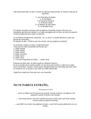 Mas tarde pidió lean su lista. A pesar de algunos desacuerdos, la mayoría votó por lo
siguiente:
1. Las Pirámides de Egipto
2. El Taj Mahal
3. El Canal de Panamá
4. El Empire State
5. La Basílica de San Pedro
6. La Muralla China
El maestro buscaba consenso para la séptima maravilla cuando notó que una
estudiante permanecía callada y no había entregado aún su lista, así que le preguntó
si tenía problemas para hacer su elección.
La muchacha tímidamente respondió: "Si, un poco" no podía decidirme, pues son
tantas las maravillas.....
El maestro le dijo: "Dinos lo que has escrito, tal vez podamos ayudarte"
La muchaca, titubeó un poco y finalmente leyó:
"Creo que las siete maravillas del Mundo son:
1. Poder pensar
2. Poder hablar
3. Poder actuar
4. Poder escuchar
5. Poder servir
6. Poder rezar
7. Y la mas importante de todas..... poder amar
Después de leído esto, el salón quedó en absoluto silencio....
Es muy sencillo para nosotros poder ver las obras del hombre y referirnos a ellas
como maravillas, cuando a veces pasan desapercibidas las maravillas que Dios hace
en nosotros con su gracia y que cada uno debe desarrollar.
¡Usted fue creado por Dios para ser una maravilla!
NO TE PARECE EXTRAÑO..
-Desconocemos el autor
... como un billete de $10 parece tan grande cuando lo llevas a la Iglesia y tan
pequeño cuando lo llevas a las tiendas.
.... cuán larga parece una hora cuando servimos a Dios, pero qué corta cuando
vemos nuestro programa favorito.
.... qué difícil nos vienen las palabras al rezar y cuán fácil cuando platicamos con un
amigo.
 