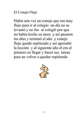 El Conejo Flojo

Había una vez un conejo que era muy
flojo para ir al colegio un día no se
levantó y no fue al colegió por que
no había hecho su tarea y así pasaron
los días y terminó el año y conejo
flojo quedó repitiendo y así aprendió
la lección y al siguiente año él era el
primero en llegar y hacer sus tareas
para no volver a quedar repitiendo




                   10
 