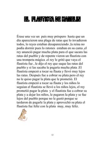 Érase una vez un país muy próspero hasta que un
día aparecieron una plaga de ratas que lo invadieron
todos, lo reyes estaban desapareciendo ,la reina no
podía dormir pues lo ratones estaban en su cama ,el
rey anunció pagar mucha plata para el que sacara las
ratas del pueblo y de repente vieron un flautista con
una trompeta mágica .el rey le gritó que vaya el
flautista fue , le dijo el rey que saque las ratas del
pueblo y si las sacaba le pagaría mucha plata .El
flautista empezó a tocar su flauta y llevó muy lejos
las ratas. Después fue a cobrar su plata pero el rey
no le quiso pagar la plata que le prometió. El
flautista empezó a tocar su flauta y los niños lo
seguían el flautista se llevó a los niños lejos, el rey
prometió pagar la plata y el flautista fue a cobrar su
plata y a dejar los niños, le pagaron la plata y se fue
lejos del pueblo porque no le gustó porque se
tardaron de pagarle la plata y aprovechó su plata el
flautista fue feliz con la plata muy, muy feliz.




                           12
 