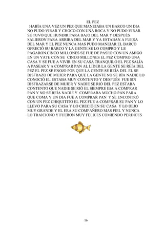 EL PEZ
 HABÍA UNA VEZ UN PEZ QUE MANEJABA UN BARCO UN DIA
NO PUDO VIRAR Y CHOCO CON UNA ROCA Y NO PUDO VIRAR
SE TUVO QUE HUNDIR PARA BAJO DEL MAR Y DESPUÉS
SALIERON PARA ARRIBA DEL MAR Y YA ESTABAN A FUERA
DEL MAR Y EL PEZ NUNCA MAS PUDO MANEJAR EL BARCO
OFRECIÓ SU BARCO Y LA GENTE SE LO COMPRO Y LE
PAGARON CINCO MILLONES SE FUE DE PASEO CON UN AMIGO
EN UN YATE CON SU CINCO MILLONES EL PEZ COMPRO UNA
CASA Y SE FUE A VIVIR EN SU CASA TRANQUILO EL PEZ SALÍA
A PASEAR Y A COMPRAR PAN AL LÍDER LA GENTE SE REÍA DEL
PEZ EL PEZ SE ENOJO POR QUE LA GENTE SE REÍA DEL EL SE
DISFRAZO DE MUJER PARA QUE LA GENTE NO SE RÍA NADIE LO
CONOCIÓ EL ESTABA MUY CONTENTO Y DESPUÉS FUE SIN
DISFRAZARSE DE MUJER Y NADIE SE RIÓ DEL PEZ ESTABA
CONTENTO QUE NADIE SE RIÓ EL SIEMPRE IBA A COMPRAR
PAN Y NO SE REÍA NADIE Y COMPRABA MUCHO PAN PARA
QUE COMA Y UN DIA FUE A COMPRAR PAN Y SE ENCONTRÓ
CON UN PEZ CHIQUITITO EL PEZ FUE A COMPRAR SU PAN Y LO
LLEVO PARA SU CASA Y LO CRECIÓ EN SU CASA Y LO DEJO
MUY GRANDE Y EL ERA SU COMPAÑERO MAS FIEL Y NUNCA
LO TRAICIONO Y FUERON MUY FELICES COMIENDO PERDICES




                          16
 