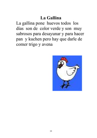 La Gallina
La gallina pone huevos todos los
días son de color verde y son muy
sabrosos para desayunar y para hacer
pan y kuchen pero hay que darle de
comer trigo y avena




                 18
 