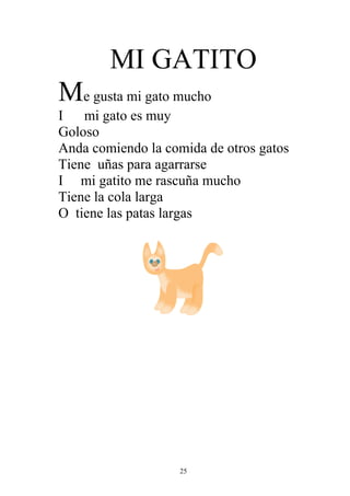 MI GATITO
Me gusta mi gato mucho
I mi gato es muy
Goloso
Anda comiendo la comida de otros gatos
Tiene uñas para agarrarse
I mi gatito me rascuña mucho
Tiene la cola larga
O tiene las patas largas




                    25
 