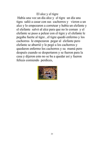 El alce y el tigre
 Había una vez un día alce y el tigre un día una
tigra salió a casar con sus cachorros y vieron a un
alce y lo empezaron a corretear y había un elefante y
el elefante salvó al alce para que no lo coman y el
elefante se puso a pelear con el tigre y el elefante le
pegaba fuerte al tigre , el tigre quedó enfermo y los
cachorros le empezaron pegar al elefante pero
elefante se aburrió y le pegó a los cachorros y
quedaron enfermo los cachorros y su mamá pero
después cuando se despertaron y se fueron para la
casa y dijeron esto no se ba a quedar así y fueron
felices comiendo perdices,




                          35
 
