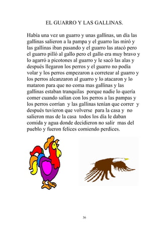 EL GUARRO Y LAS GALLINAS.

Había una vez un guarro y unas gallinas, un día las
gallinas salieron a la pampa y el guarro las miró y
las gallinas iban pasando y el guarro las atacó pero
el guarro pilló al gallo pero el gallo era muy bravo y
lo agarró a picotones al guarro y le sacó las alas y
después llegaron los perros y el guarro no podía
volar y los perros empezaron a corretear al guarro y
los perros alcanzaron al guarro y lo atacaron y lo
mataron para que no coma mas gallinas y las
gallinas estaban tranquilas porque nadie lo quería
comer cuando salían con los perros a las pampas y
los perros corrían y las gallinas tenían que correr y
después tuvieron que volverse para la casa y no
salieron mas de la casa todos los día le daban
comida y agua donde decidieron no salir mas del
pueblo y fueron felices comiendo perdices.




                          36
 