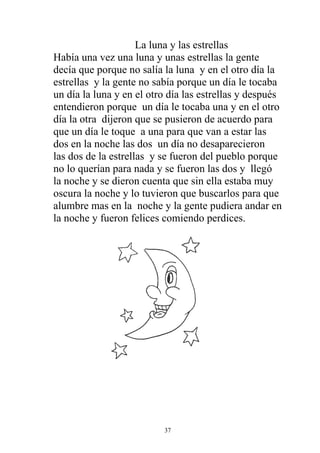 La luna y las estrellas
Había una vez una luna y unas estrellas la gente
decía que porque no salía la luna y en el otro día la
estrellas y la gente no sabía porque un día le tocaba
un día la luna y en el otro día las estrellas y después
entendieron porque un día le tocaba una y en el otro
día la otra dijeron que se pusieron de acuerdo para
que un día le toque a una para que van a estar las
dos en la noche las dos un día no desaparecieron
las dos de la estrellas y se fueron del pueblo porque
no lo querían para nada y se fueron las dos y llegó
la noche y se dieron cuenta que sin ella estaba muy
oscura la noche y lo tuvieron que buscarlos para que
alumbre mas en la noche y la gente pudiera andar en
la noche y fueron felices comiendo perdices.




                          37
 