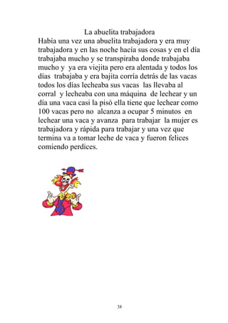 La abuelita trabajadora
Había una vez una abuelita trabajadora y era muy
trabajadora y en las noche hacía sus cosas y en el día
trabajaba mucho y se transpiraba donde trabajaba
mucho y ya era viejita pero era alentada y todos los
días trabajaba y era bajita corría detrás de las vacas
todos los días lecheaba sus vacas las llevaba al
corral y lecheaba con una máquina de lechear y un
día una vaca casi la pisó ella tiene que lechear como
100 vacas pero no alcanza a ocupar 5 minutos en
lechear una vaca y avanza para trabajar la mujer es
trabajadora y rápida para trabajar y una vez que
termina va a tomar leche de vaca y fueron felices
comiendo perdices.




                          38
 