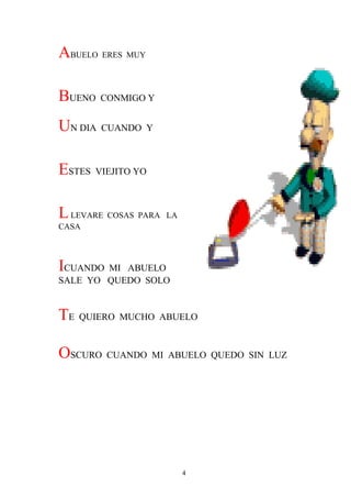 ABUELO ERES MUY

BUENO CONMIGO Y
UN DIA CUANDO Y

ESTES VIEJITO YO

L LEVARE COSAS PARA   LA
CASA




ICUANDO MI ABUELO
SALE YO QUEDO SOLO


TE QUIERO MUCHO ABUELO

OSCURO CUANDO MI ABUELO QUEDO SIN LUZ




                           4
 