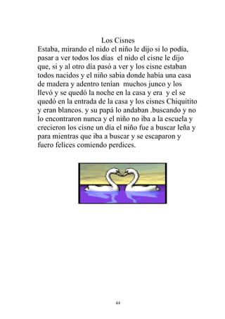 Los Cisnes
Estaba, mirando el nido el niño le dijo si lo podía,
pasar a ver todos los días el nido el cisne le dijo
que, si y al otro día pasó a ver y los cisne estaban
todos nacidos y el niño sabia donde había una casa
de madera y adentro tenían muchos junco y los
llevó y se quedó la noche en la casa y era y el se
quedó en la entrada de la casa y los cisnes Chiquitito
y eran blancos. y su papá lo andaban .buscando y no
lo encontraron nunca y el niño no iba a la escuela y
crecieron los cisne un día el niño fue a buscar leña y
para mientras que iba a buscar y se escaparon y
fuero felices comiendo perdices.




                          44
 