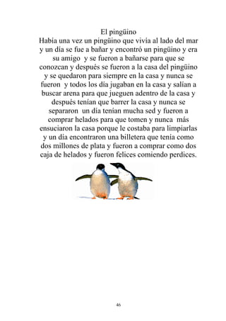El pingüino
Había una vez un pingüino que vivía al lado del mar
y un día se fue a bañar y encontró un pingüino y era
     su amigo y se fueron a bañarse para que se
conozcan y después se fueron a la casa del pingüino
  y se quedaron para siempre en la casa y nunca se
fueron y todos los día jugaban en la casa y salían a
 buscar arena para que jueguen adentro de la casa y
     después tenían que barrer la casa y nunca se
   separaron un día tenían mucha sed y fueron a
   comprar helados para que tomen y nunca más
ensuciaron la casa porque le costaba para limpiarlas
 y un día encontraron una billetera que tenía como
dos millones de plata y fueron a comprar como dos
caja de helados y fueron felices comiendo perdices.




                         46
 