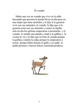 El venado

    Había una vez un venado que vive en la calle
buscando que persona lo puede llevar un día paso en
una mujer que tiene animales y le dijo si le gustaría
vivir con sus animales, el venado le dijo que si le
gustaría estar con sus animales y nunca la dejaba
solo un día las gallinas empezaron a picotearlas y el
venado le mandó una patada y mató a la gallina y la
vecina lo vio y le dijo que no bote al venado porque
la gallina a tenido la culpa porque lo empezaron a
correr porque había muerto el gallo y ya nadie lo
podía picotear y fueron felices comiendo perdices.




                         47
 