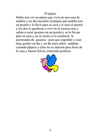 El pájaro
Había una vez un pájaro que vivía en una casa de
madera y un día encontró un pájaro que andaba con
un postón y lo llevó para su casa y le sacó el postón
y los dos se quedaron a vivir en la misma casa y
salían a cazar gusanos en un porrón y se lo llevan
para su casa y en su casita se lo comieron la
porronadas de gusanos para que engorden y sean
muy gordos un día y un día unos niños andaban
cazando pájaros y ellos no se salieron para fuera de
la casa y fueron felices comiendo perdices.




                          48
 