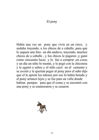 El pony




Había una vez un pony que vivía en un circo, y
andaba trayendo, a los chicos de a caballo ,para que
le saquen una foto un día anduvo, trayendo, muchos
chicos de a caballo , y los chicos le pagaron ,y ganó
como cincuenta lucas y lo fue a comprar ,en cosas
y un día un niño lo montó, y le pegó con la chicotera
y le agarró a saltos y el niño cayó en el cemento y
se averió y le querían pegar al pony pero el niño dijo
que el le apretó los talones por eso lo había botado y
el pony arrancó lejos y se fue para un valle donde
habían pampas para que él coma y se encontró con
una pony y se enamoraron y se casaron




                          52
 