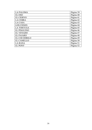 LA PALOMA           Página 39
EL OSO              Página 40
EL CIERVO           Página 41
LA CEBRA            Página 42
LA CASA             Página 43
LOS CISNES          Página 44
LA TORTUGA          Página 45
EL PINGUINO         Página 46
EL VENADO           Página 47
EL PAJARO           Página 48
EL COCODRILO        Página 49
EL CAMELLO          Página 50
LA RANA             Página 51
EL PONY             Página 52




               54
 