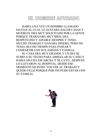 HABIA UNA VEZ UN HOMBRE LLAMADO
MATIAS AL CUAL LE GUSTABA HACER CASAS Y
MUEBLES. ERA MUY SOLICITADO POR LA GENTE
PORQUE TRABAJABA MUY BIEN, ERA
RESPETUOSO Y AMABLE SIEMPRE Y TENIA
MUCHO TRABAJO Y GANABA DINERO. PERO NO
TENIA MUCHO TIEMPO PASA PASEAR Y
COMPARTIR CON SUS AMIGOS Y FAMILIA.
    SU CASA ERA MUY GRANDE Y UN DIA SE
SUBIO A SU TECHO PARA ARREGLAR SU CAÑO Y
HABIA MUCHA ESCARCHA Y SE CAYO , DESPUES
LO LLEVARON AL HOSPITAL .DESDE ESE
MOMENTO NO PUDO VOLVER AL TRABAJO Y
QUEDO FELIZ PORQUE POR FIN PUDO ESTAR CON
SU FAMILIA




                   13
 