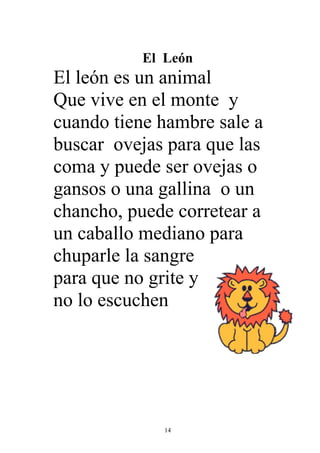 El León
El león es un animal
Que vive en el monte y
cuando tiene hambre sale a
buscar ovejas para que las
coma y puede ser ovejas o
gansos o una gallina o un
chancho, puede corretear a
un caballo mediano para
chuparle la sangre
para que no grite y
no lo escuchen




              14
 
