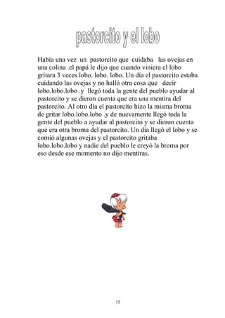 Había una vez un pastorcito que cuidaba las ovejas en
una colina .el papá le dijo que cuando viniera el lobo
gritara 3 veces lobo. lobo. lobo. Un día el pastorcito estaba
cuidando las ovejas y no halló otra cosa que decir
lobo.lobo.lobo .y llegó toda la gente del pueblo ayudar al
pastorcito y se dieron cuenta que era una mentira del
pastorcito. Al otro día el pastorcito hizo la misma broma
de gritar lobo.lobo.lobo .y de nuevamente llegó toda la
gente del pueblo a ayudar al pastorcito y se dieron cuenta
que era otra broma del pastorcito. Un día llegó el lobo y se
comió algunas ovejas y el pastorcito gritaba
lobo.lobo.lobo y nadie del pueblo le creyó la broma por
eso desde ese momento no dijo mentiras.




                             15
 