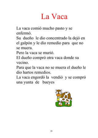 La Vaca
La vaca comió mucho pasto y se
enfermó.
Su dueño le dio concentrado la dejó en
el galpón y le dio remedio para que no
se muera.
Pero la vaca se murió.
El dueño compró otra vaca donde su
vecino.
Para que la vaca no se muera el dueño le
dio hartos remedios.
La vaca engordó la vendió y se compró
una yunta de bueyes




                   20
 