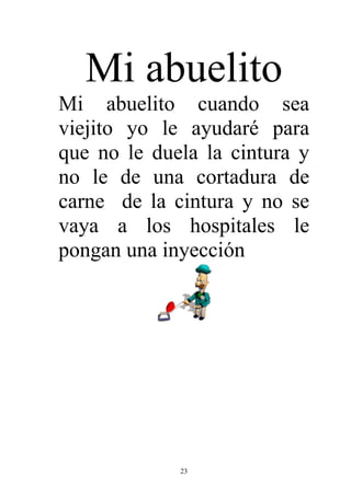 Mi abuelito
Mi abuelito cuando sea
viejito yo le ayudaré para
que no le duela la cintura y
no le de una cortadura de
carne de la cintura y no se
vaya a los hospitales le
pongan una inyección




             23
 