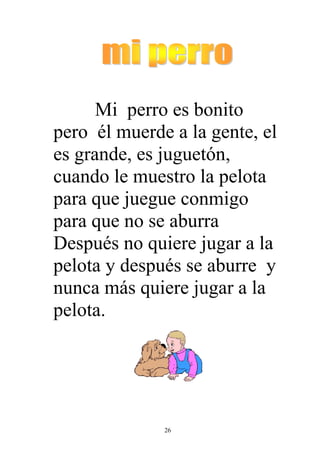 Mi perro es bonito
pero él muerde a la gente, el
es grande, es juguetón,
cuando le muestro la pelota
para que juegue conmigo
para que no se aburra
Después no quiere jugar a la
pelota y después se aburre y
nunca más quiere jugar a la
pelota.




              26
 