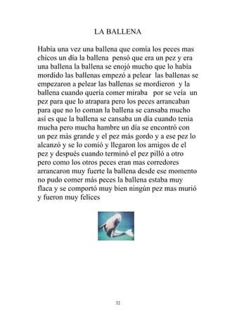 LA BALLENA

Había una vez una ballena que comía los peces mas
chicos un día la ballena pensó que era un pez y era
una ballena la ballena se enojó mucho que lo había
mordido las ballenas empezó a pelear las ballenas se
empezaron a pelear las ballenas se mordieron y la
ballena cuando quería comer miraba por se veía un
pez para que lo atrapara pero los peces arrancaban
para que no lo coman la ballena se cansaba mucho
así es que la ballena se cansaba un día cuando tenia
mucha pero mucha hambre un día se encontró con
un pez más grande y el pez más gordo y a ese pez lo
alcanzó y se lo comió y llegaron los amigos de el
pez y después cuando terminó el pez pilló a otro
pero como los otros peces eran mas corredores
arrancaron muy fuerte la ballena desde ese momento
no pudo comer más peces la ballena estaba muy
flaca y se comportó muy bien ningún pez mas murió
y fueron muy felices




                         32
 