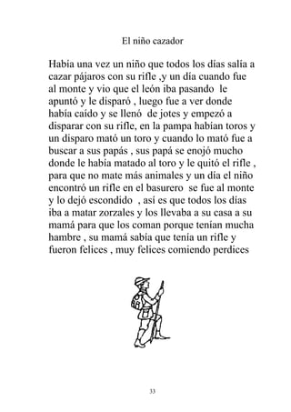El niño cazador

Había una vez un niño que todos los días salía a
cazar pájaros con su rifle ,y un día cuando fue
al monte y vio que el león iba pasando le
apuntó y le disparó , luego fue a ver donde
había caído y se llenó de jotes y empezó a
disparar con su rifle, en la pampa habían toros y
un disparo mató un toro y cuando lo mató fue a
buscar a sus papás , sus papá se enojó mucho
donde le había matado al toro y le quitó el rifle ,
para que no mate más animales y un día el niño
encontró un rifle en el basurero se fue al monte
y lo dejó escondido , así es que todos los días
iba a matar zorzales y los llevaba a su casa a su
mamá para que los coman porque tenían mucha
hambre , su mamá sabía que tenía un rifle y
fueron felices , muy felices comiendo perdices




                        33
 