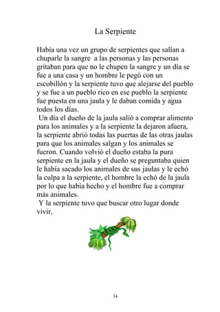 La Serpiente

Había una vez un grupo de serpientes que salían a
chuparle la sangre a las personas y las personas
gritaban para que no le chupen la sangre y un día se
fue a una casa y un hombre le pegó con un
escobillón y la serpiente tuvo que alejarse del pueblo
y se fue a un pueblo rico en ese pueblo la serpiente
fue puesta en una jaula y le daban comida y agua
todos los días.
 Un día el dueño de la jaula salió a comprar alimento
para los animales y a la serpiente la dejaron afuera,
la serpiente abrió todas las puertas de las otras jaulas
para que los animales salgan y los animales se
fueron. Cuando volvió el dueño estaba la pura
serpiente en la jaula y el dueño se preguntaba quien
le había sacado los animales de sus jaulas y le echó
la culpa a la serpiente, el hombre la echó de la jaula
por lo que había hecho y el hombre fue a comprar
más animales.
 Y la serpiente tuvo que buscar otro lugar donde
vivir,




                           34
 